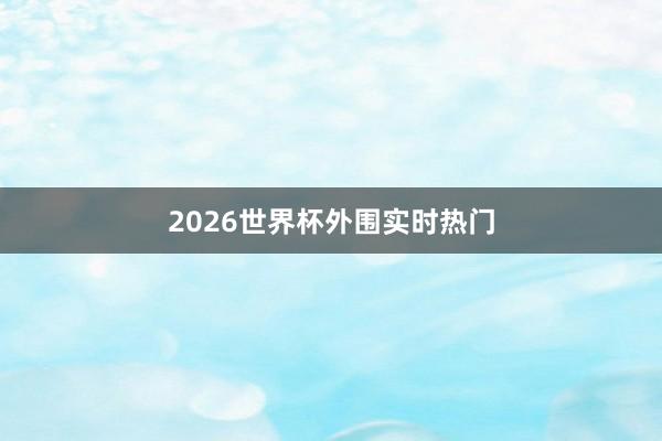 2026世界杯外围实时热门