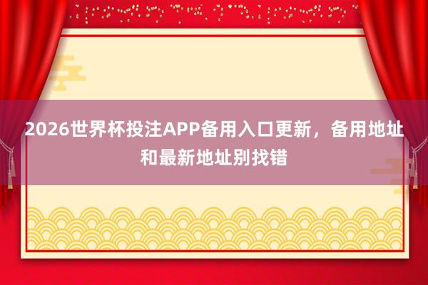 2026世界杯投注APP备用入口更新，备用地址和最新地址别找错